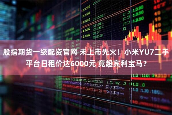 股指期货一级配资官网 未上市先火！小米YU7二手平台日租价达6000元 竟超宾利宝马？