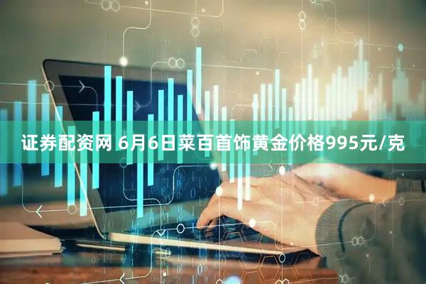 证券配资网 6月6日菜百首饰黄金价格995元/克
