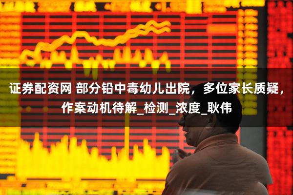 证券配资网 部分铅中毒幼儿出院，多位家长质疑，作案动机待解_检测_浓度_耿伟
