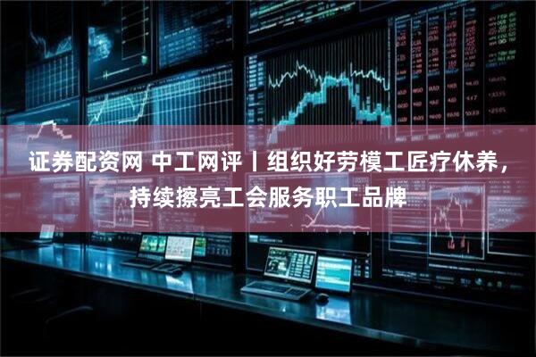 证券配资网 中工网评丨组织好劳模工匠疗休养，持续擦亮工会服务职工品牌