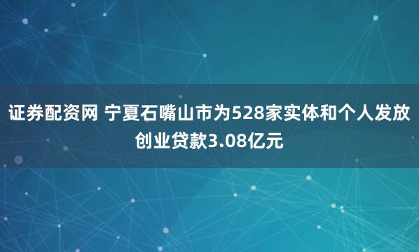 证券配资网 宁夏石嘴山市为528家实体和个人发放创业贷款3.08亿元