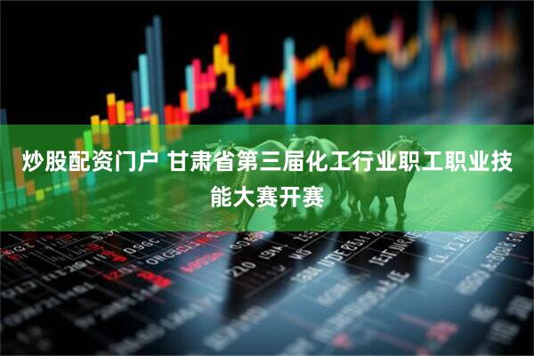 炒股配资门户 甘肃省第三届化工行业职工职业技能大赛开赛