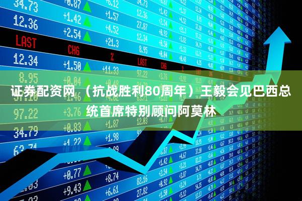 证券配资网 （抗战胜利80周年）王毅会见巴西总统首席特别顾问阿莫林