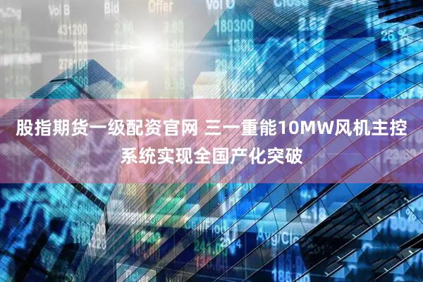 股指期货一级配资官网 三一重能10MW风机主控系统实现全国产化突破