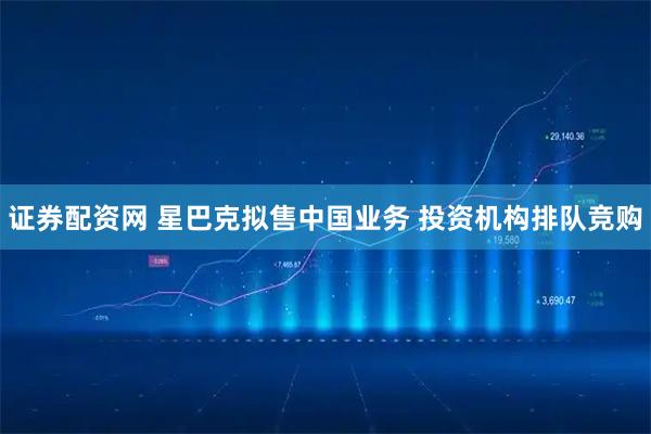 证券配资网 星巴克拟售中国业务 投资机构排队竞购