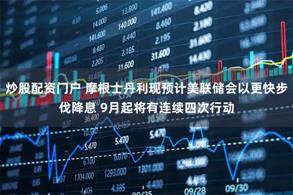 炒股配资门户 摩根士丹利现预计美联储会以更快步伐降息 9月起将有连续四次行动