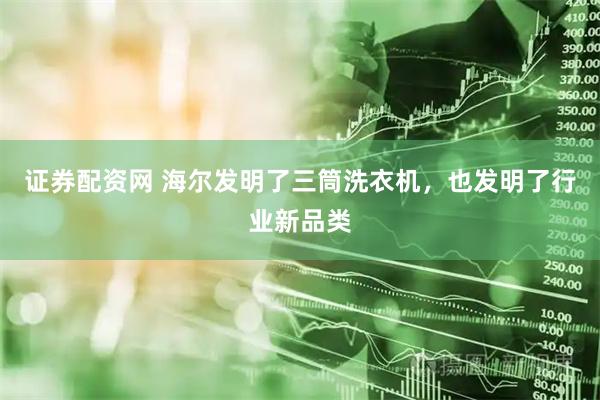 证券配资网 海尔发明了三筒洗衣机，也发明了行业新品类