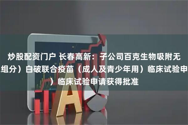 炒股配资门户 长春高新：子公司百克生物吸附无细胞百（二组分）白破联合疫苗（成人及青少年用）临床试验申请获得批准