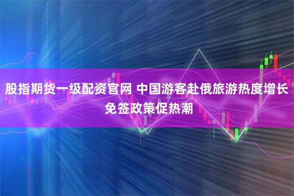 股指期货一级配资官网 中国游客赴俄旅游热度增长 免签政策促热潮