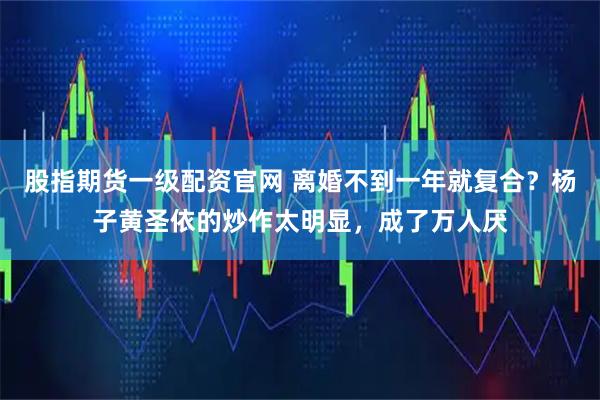 股指期货一级配资官网 离婚不到一年就复合？杨子黄圣依的炒作太明显，成了万人厌