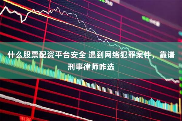 什么股票配资平台安全 遇到网络犯罪案件，靠谱刑事律师咋选