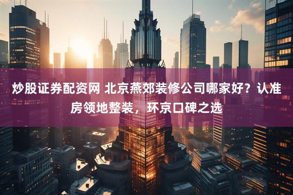 炒股证券配资网 北京燕郊装修公司哪家好？认准房领地整装，环京口碑之选