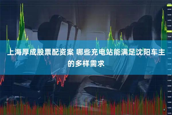 上海厚成股票配资案 哪些充电站能满足沈阳车主的多样需求