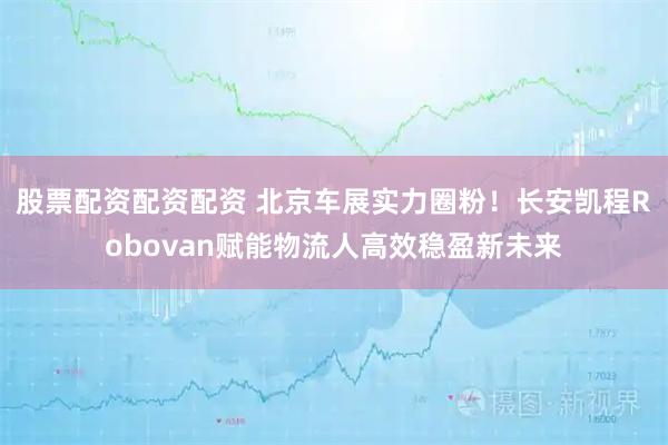股票配资配资配资 北京车展实力圈粉！长安凯程Robovan赋能物流人高效稳盈新未来