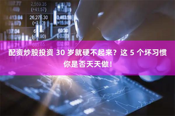 配资炒股投资 30 岁就硬不起来？这 5 个坏习惯你是否天天做！