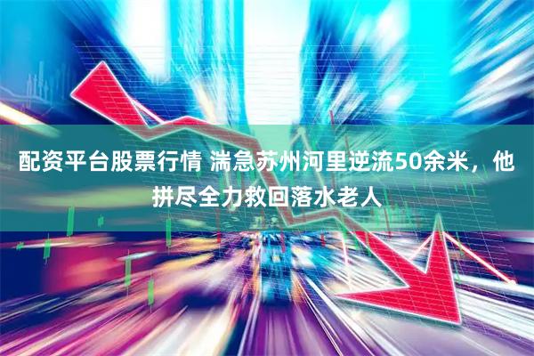配资平台股票行情 湍急苏州河里逆流50余米，他拼尽全力救回落水老人