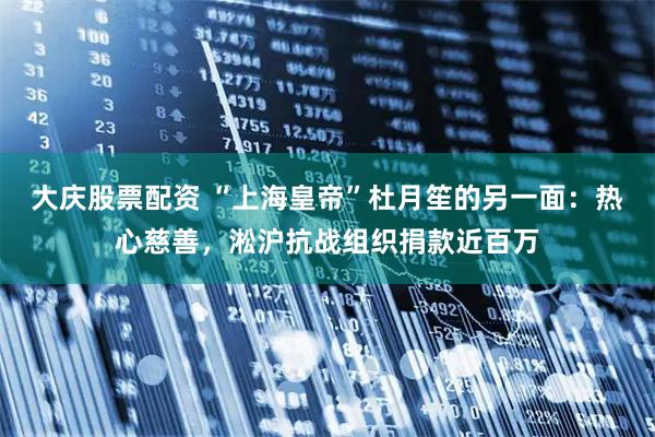 大庆股票配资 “上海皇帝”杜月笙的另一面：热心慈善，淞沪抗战组织捐款近百万