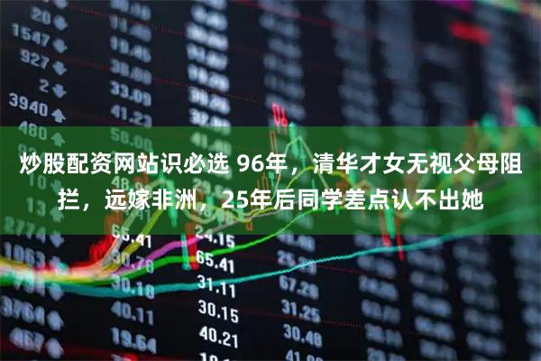 炒股配资网站识必选 96年，清华才女无视父母阻拦，远嫁非洲，25年后同学差点认不出她