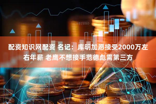 配资知识网配资 名记：库明加愿接受2000万左右年薪 老鹰不想接手范德彪需第三方