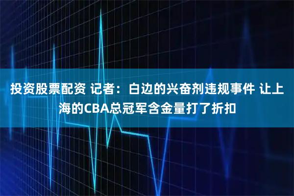 投资股票配资 记者：白边的兴奋剂违规事件 让上海的CBA总冠军含金量打了折扣