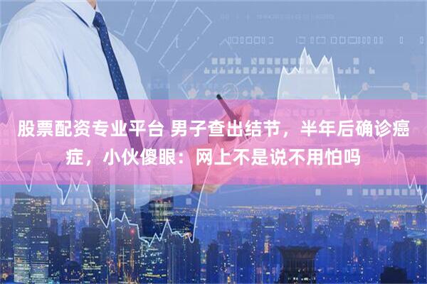 股票配资专业平台 男子查出结节，半年后确诊癌症，小伙傻眼：网上不是说不用怕吗